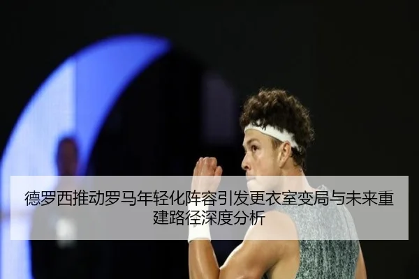 德罗西推动罗马年轻化阵容引发更衣室变局与未来重建路径深度分析